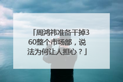 周鸿祎准备干掉360整个市场部，说法为何让人担心？