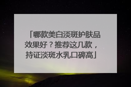 哪款美白淡斑护肤品效果好？推荐这几款，持证淡斑水乳口碑高