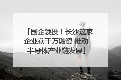 国企领投！长沙这家企业获千万融资 推动半导体产业链发展