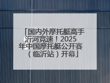 国内外摩托艇高手沂河竞速！2025年中国摩托艇公开赛（临沂站）开幕