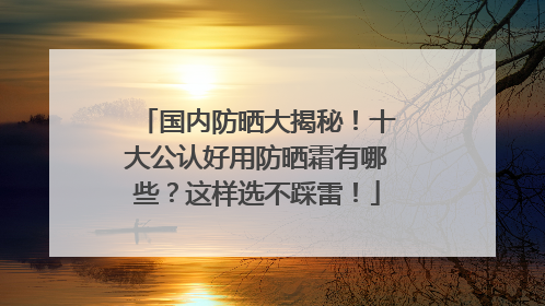 国内防晒大揭秘！十大公认好用防晒霜有哪些？这样选不踩雷！