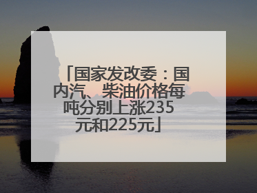 国家发改委：国内汽、柴油价格每吨分别上涨235元和225元