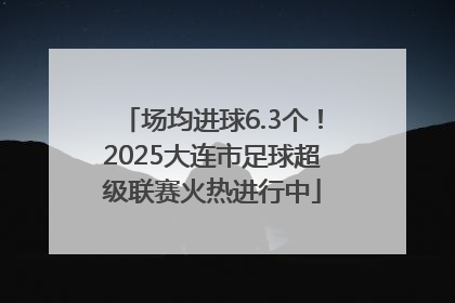场均进球6.3个！2025大连市足球超级联赛火热进行中