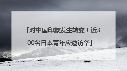 对中国印象发生转变！近300名日本青年应邀访华