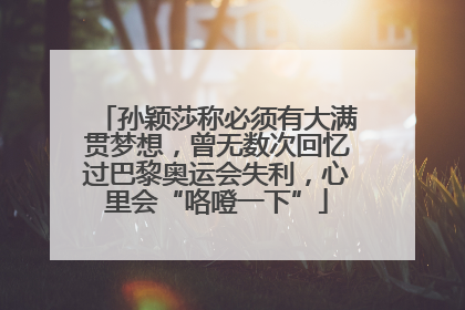 孙颖莎称必须有大满贯梦想，曾无数次回忆过巴黎奥运会失利，心里会“咯噔一下”