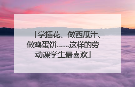 学插花、做西瓜汁、做鸡蛋饼……这样的劳动课学生最喜欢