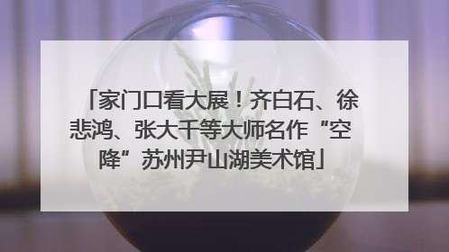 家门口看大展！齐白石、徐悲鸿、张大千等大师名作“空降”苏州尹山湖美术馆
