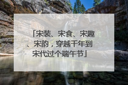 宋装、宋食、宋趣、宋韵，穿越千年到宋代过个端午节
