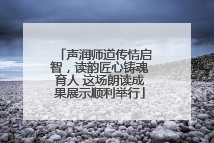 声润师道传情启智，读韵匠心铸魂育人 这场朗读成果展示顺利举行