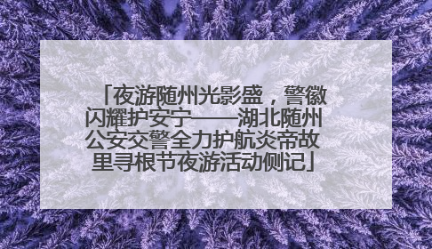 夜游随州光影盛，警徽闪耀护安宁——湖北随州公安交警全力护航炎帝故里寻根节夜游活动侧记