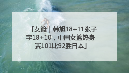 女篮｜韩旭18+11张子宇18+10，中国女篮热身赛101比92胜日本