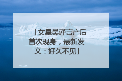 女星吴谨言产后首次现身，最新发文：好久不见