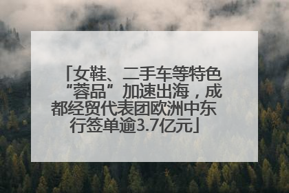 女鞋、二手车等特色“蓉品”加速出海，成都经贸代表团欧洲中东行签单逾3.7亿元