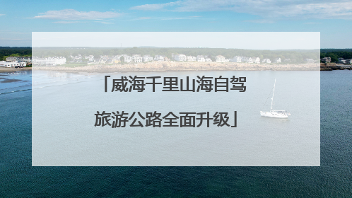 威海千里山海自驾旅游公路全面升级