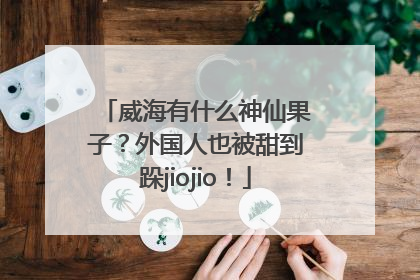 威海有什么神仙果子？外国人也被甜到跺jiojio！