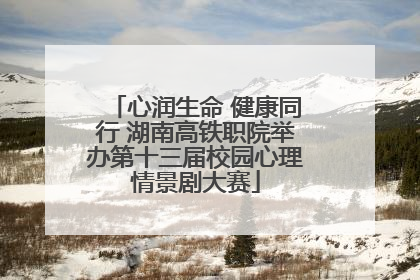 心润生命 健康同行 湖南高铁职院举办第十三届校园心理情景剧大赛