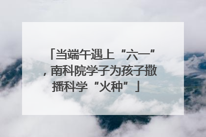 当端午遇上“六一”，南科院学子为孩子撒播科学“火种”