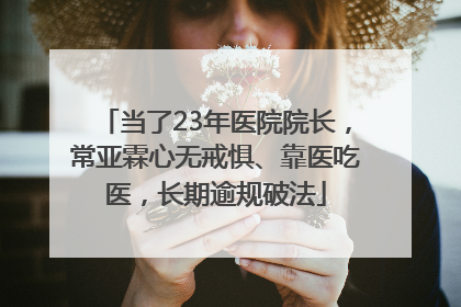 当了23年医院院长，常亚霖心无戒惧、靠医吃医，长期逾规破法