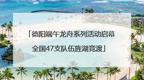 德阳端午龙舟系列活动启幕 全国47支队伍旌湖竞渡