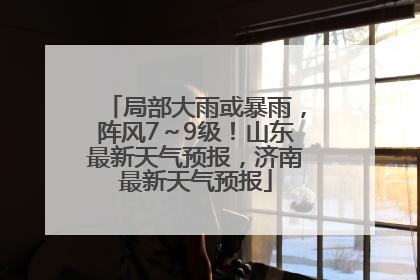 局部大雨或暴雨，阵风7～9级！山东最新天气预报，济南最新天气预报