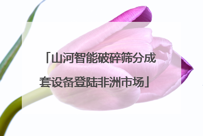 山河智能破碎筛分成套设备登陆非洲市场