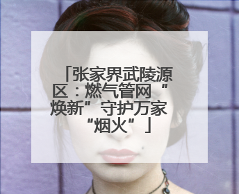 张家界武陵源区：燃气管网“焕新”守护万家“烟火”