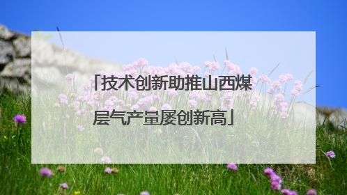 技术创新助推山西煤层气产量屡创新高