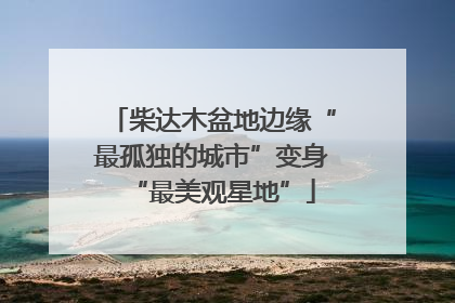 柴达木盆地边缘“最孤独的城市”变身“最美观星地”