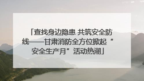 查找身边隐患 共筑安全防线——甘肃消防全方位掀起“安全生产月”活动热潮