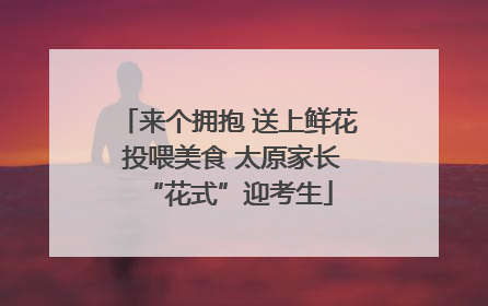 来个拥抱 送上鲜花 投喂美食 太原家长“花式”迎考生