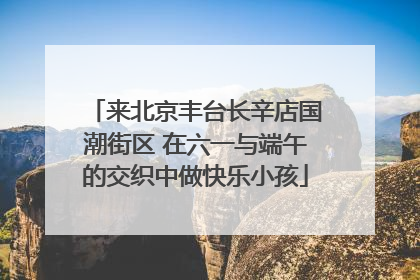 来北京丰台长辛店国潮街区 在六一与端午的交织中做快乐小孩