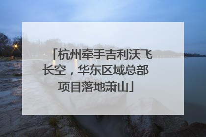 杭州牵手吉利沃飞长空，华东区域总部项目落地萧山
