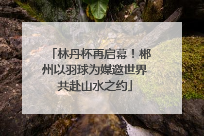 林丹杯再启幕！郴州以羽球为媒邀世界共赴山水之约