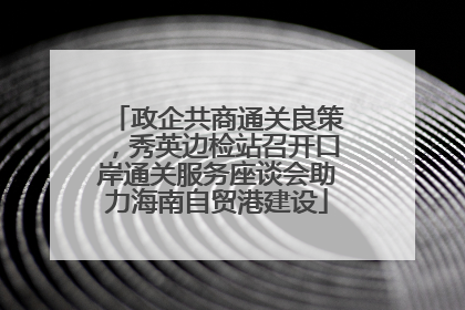 政企共商通关良策，秀英边检站召开口岸通关服务座谈会助力海南自贸港建设