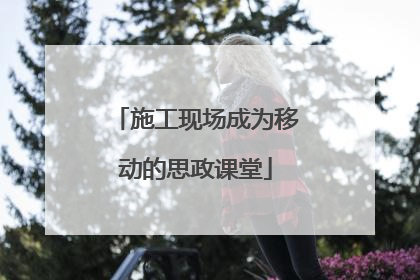 施工现场成为移动的思政课堂