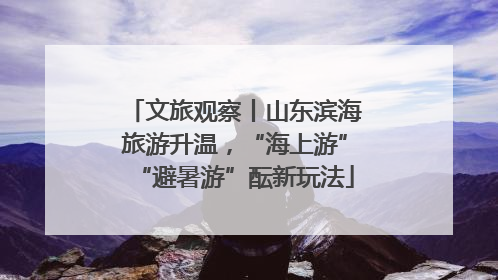 文旅观察丨山东滨海旅游升温，“海上游”“避暑游”酝新玩法