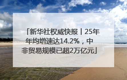 新华社权威快报丨25年年均增速达14.2%，中非贸易规模已超2万亿元