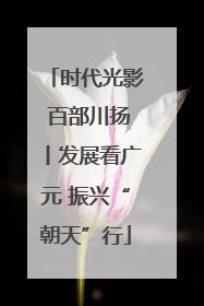 时代光影 百部川扬丨发展看广元 振兴“朝天”行