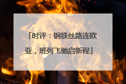 时评：钢铁丝路连欧亚，班列飞驰启新程