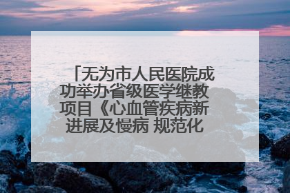 无为市人民医院成功举办省级医学继教项目《心血管疾病新进展及慢病 规范化诊疗》培训班
