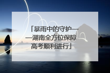 暴雨中的守护——湖南全方位保障高考顺利进行