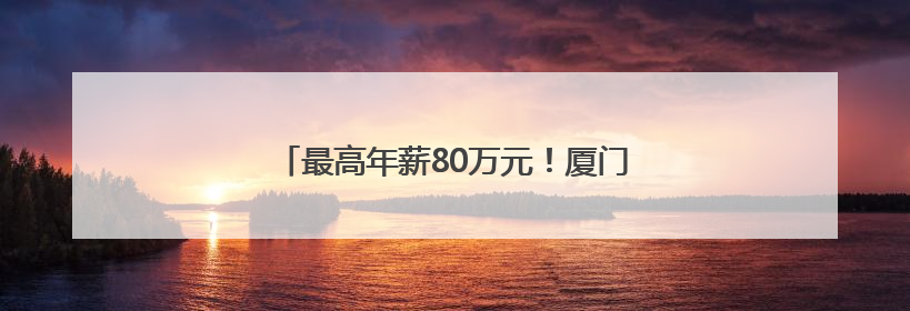 最高年薪80万元！厦门向全球英才发出诚挚邀约