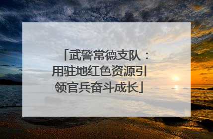 武警常德支队：用驻地红色资源引领官兵奋斗成长