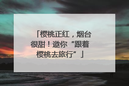 樱桃正红，烟台很甜！邀你“跟着樱桃去旅行”