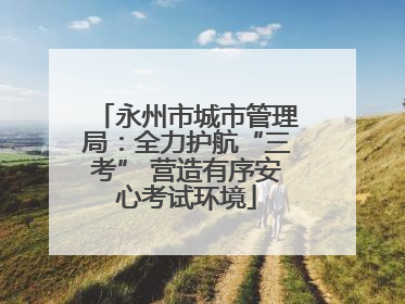 永州市城市管理局：全力护航“三考” 营造有序安心考试环境
