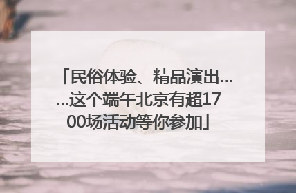 民俗体验、精品演出……这个端午北京有超1700场活动等你参加