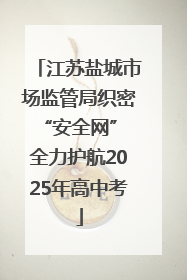 江苏盐城市场监管局织密“安全网” 全力护航2025年高中考