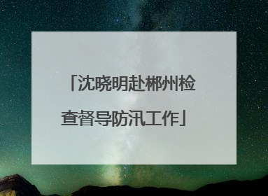 沈晓明赴郴州检查督导防汛工作