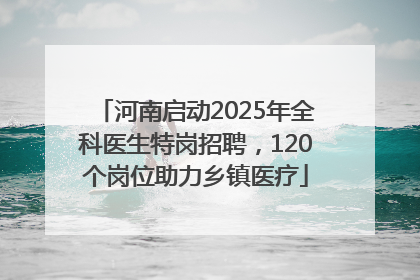 河南启动2025年全科医生特岗招聘，120个岗位助力乡镇医疗