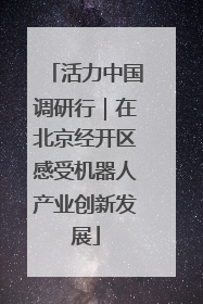 活力中国调研行｜在北京经开区感受机器人产业创新发展